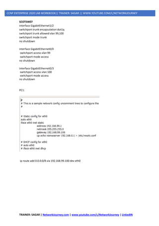 TRAINER: SAGAR | NetworkJourney.com | www.youtube.com/c/NetworkJourney | LinkedIN
CCNP ENTERPRISE 2020 LAB WORKBOOK|| TRAINER: SAGAR || WWW.YOUTUBE.COM/C/NETWORKJOURNEY
SCOTSW07
interface GigabitEthernet1/2
switchport trunk encapsulation dot1q
switchport trunk allowed vlan 99,100
switchport mode trunk
no shutdown
interface GigabitEthernet0/0
switchport access vlan 99
switchport mode access
no shutdown
interface GigabitEthernet0/3
switchport access vlan 100
switchport mode access
no shutdown
PC1:
ip route add 0.0.0.0/8 via 192.168.99.100 dev eth0
 