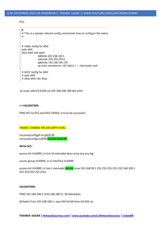 TRAINER: SAGAR | NetworkJourney.com | www.youtube.com/c/NetworkJourney | LinkedIN
CCNP ENTERPRISE 2020 LAB WORKBOOK|| TRAINER: SAGAR || WWW.YOUTUBE.COM/C/NETWORKJOURNEY
PC2:
ip route add 0.0.0.0/8 via 192.168.100.100 dev eth0
>> VALIDATION
PING PC1 to PC2 and VICE VERSA, it must be successful
TASK#2: CHANGE THE SECURITY-LEVEL
ciscoasa(config)# int gi0/0.99
ciscoasa(config-subif)# security-level 50
Write ACL:
access-list VLAN99_in line 10 extended deny icmp any any log
access-group VLAN99_in in interface VLAN99
access-list VLAN99_in line 1 extended permit icmp 192.168.99.1 255.255.255.255 192.168.100.1
255.255.255.255 echo
VALDIATION:
PING 192.168.100.1 (192.168.100.1): 56 data bytes
64 bytes from 192.168.100.1: seq=192 ttl=64 time=16.626 ms
 