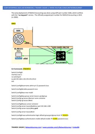 TRAINER: SAGAR | NetworkJourney.com | www.youtube.com/c/NetworkJourney | LinkedIN
CCNP ENTERPRISE 2020 LAB WORKBOOK|| TRAINER: SAGAR || WWW.YOUTUBE.COM/C/NETWORKJOURNEY
The early deployment of RADIUS Accounting was done using UDP port number 1646, which conflicts
with the "sa-msg-port" service. The officially assigned port number for RADIUS Accounting is 1813
(in 2000).
GNS3
CLI Commands: (TACACS+)
Switch (config)#
interface vlan 1
no switchport
ip add 192.168.1.101 255.255.255.0
exit
Switch (config)#username admin pri 15 password cisco
Switch (config)#enable password cisco
Switch (config)#aaa new-model
Switch (config)#aaa group server tacacs+ gns3group
Switch (config-sg-tacacs+)#server name container
Switch (config-sg-tacacs+)#exit
Switch (config)#tacacs server container
Switch (config-server-tacacs)#address ipv4 192.168.1.200
Switch (config-server-tacacs)#key gns3
Switch (config-server-tacacs)#exit
Switch (config)# aaa authentication login default group gns3group local → TACACS+
Switch (config)#aaa authentication enable default enable → enable password cisco
 