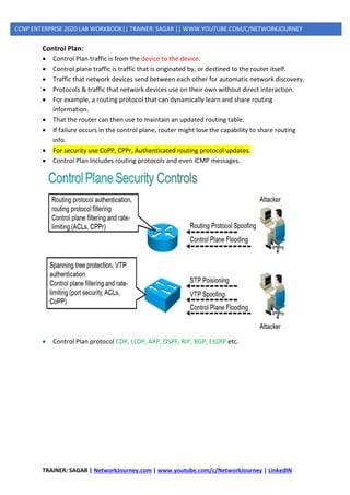 TRAINER: SAGAR | NetworkJourney.com | www.youtube.com/c/NetworkJourney | LinkedIN
CCNP ENTERPRISE 2020 LAB WORKBOOK|| TRAINER: SAGAR || WWW.YOUTUBE.COM/C/NETWORKJOURNEY
Control Plan:
• Control Plan traffic is from the device to the device.
• Control plane traffic is traffic that is originated by, or destined to the router itself.
• Traffic that network devices send between each other for automatic network discovery.
• Protocols & traffic that network devices use on their own without direct interaction.
• For example, a routing protocol that can dynamically learn and share routing
information.
• That the router can then use to maintain an updated routing table.
• If failure occurs in the control plane, router might lose the capability to share routing
info.
• For security use CoPP, CPPr, Authenticated routing protocol updates.
• Control Plan Includes routing protocols and even ICMP messages.
• Control Plan protocol CDP, LLDP, ARP, OSPF, RIP, BGP, EIGRP etc.
 