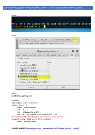TRAINER: SAGAR | NetworkJourney.com | www.youtube.com/c/NetworkJourney | LinkedIN
CCNP ENTERPRISE 2020 LAB WORKBOOK|| TRAINER: SAGAR || WWW.YOUTUBE.COM/C/NETWORKJOURNEY
Step 2:
Step 3:
Step 4:
Switch#show spanning-tree
VLAN0001
Spanning tree enabled protocol ieee
Root ID Priority 1
Address 0c15.476e.cd00
Cost 4
Port 1 (GigabitEthernet0/0)
Hello Time 2 sec Max Age 20 sec Forward Delay 15 sec
No more Root bridge. → Root bridge is been taken over by the Kali linux
Bridge ID Priority 32769 (priority 32768 sys-id-ext 1)
Address 0c15.476c.8500
 