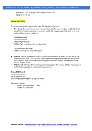 TRAINER: SAGAR | NetworkJourney.com | www.youtube.com/c/NetworkJourney | LinkedIN
CCNP ENTERPRISE 2020 LAB WORKBOOK|| TRAINER: SAGAR || WWW.YOUTUBE.COM/C/NETWORKJOURNEY
Hello Time 2 sec Max Age 20 sec Forward Delay 15 sec
Aging Time 300 sec
MITIGATION STEPS:
These are recommended practices for using STP stability mechanisms:
• Root Guard: Root guard prevents an inappropriate switch from becoming the root bridge. Root
guard limits the switch ports out of which the root bridge may be negotiated. Apply to all ports
that should not become root ports.
Enable RootGuard:
--------------------------
SW1(config)#int gi0/1
SW1(config-if-range)#spanning-tree guard root
Observe inconsistent ports:
SW1#sh spanning-tree inconsistentports
• PortFast: PortFast immediately brings an interface configured as an access or trunk port to the
forwarding state from a blocking state, bypassing the listening and learning states. Apply to all
end-user ports. PortFast should only be configured when there is a host attached to the port,
and not another switch.
• BPDU Guard: BPDU guard immediately error disables a port that receives a BPDU. Typically used
on PortFast-enabled ports. Apply to all end-user ports.
Enable BPDUGuard:
--------------------------
SW1(config)#int gi0/1
Sw1(config-if)#spanning-tree bpduguard enable
Observe err-disable:
SW1#sh errdisable detect | I bpdu
SW1#sh int | i disabled
 