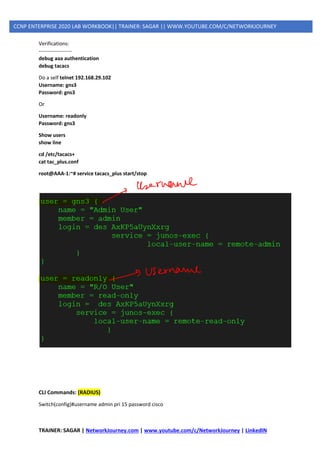 TRAINER: SAGAR | NetworkJourney.com | www.youtube.com/c/NetworkJourney | LinkedIN
CCNP ENTERPRISE 2020 LAB WORKBOOK|| TRAINER: SAGAR || WWW.YOUTUBE.COM/C/NETWORKJOURNEY
Verifications:
-------------------
debug aaa authentication
debug tacacs
Do a self telnet 192.168.29.102
Username: gns3
Password: gns3
Or
Username: readonly
Password: gns3
Show users
show line
cd /etc/tacacs+
cat tac_plus.conf
root@AAA-1:~# service tacacs_plus start/stop
CLI Commands: (RADIUS)
Switch(config)#username admin pri 15 password cisco
 
