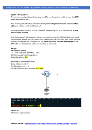 TRAINER: SAGAR | NetworkJourney.com | www.youtube.com/c/NetworkJourney | LinkedIN
CCNP ENTERPRISE 2020 LAB WORKBOOK|| TRAINER: SAGAR || WWW.YOUTUBE.COM/C/NETWORKJOURNEY
3] CAM Table Overflows
The most important point to understanding how CAM overflow attacks work is to know that CAM
tables are limited in size.
MAC flooding takes advantage of this limitation by bombarding the switch with fake source MAC
addresses until the switch CAM table is full.
If enough entries are entered into the CAM table, the CAM table fills up to the point that no new
entries can be accepted.
Note that this attack will not cause legitimate entries that were in the CAM table before the attack
to be removed. As long as activity is seen from the legitimate MAC addresses, their spot in the CAM
table will be reserved. But if they time out, the attack will quickly consume the freed spot in the
CAM table and the legitimate MAC address will not be relearned.
BEFORE:
SW1#sh mac address
1 0c15.4799.3c00 DYNAMIC Gi0/1
SW1#sh mac address-table aging-time
Global Aging Time: 300
SW1#sh mac address-table count
Static Address Count : 0
Total Mac Addresses : 3
Total Mac Address Space Available: 70152664
VALIDATE:
SW1#sh mac address-table
 