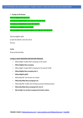 TRAINER: SAGAR | NetworkJourney.com | www.youtube.com/c/NetworkJourney | LinkedIN
CCNP ENTERPRISE 2020 LAB WORKBOOK|| TRAINER: SAGAR || WWW.YOUTUBE.COM/C/NETWORKJOURNEY
3. Config on IOU Router
IOU1(config)#ip dhcp pool ccnp
IOU1(dhcp-config)#network 192.168.29.0 255.255.255.0
IOU1(dhcp-config)#default-router 192.168.29.1
IOU1(dhcp-config)#dns-server 8.8.8.8
IOU1(config)#ip dhcp excluded-address 192.168.29.1 192.168.29.50
IOU1(config)#int e0/0
Ip add 192.168.29.1 255.255.255.0
No shut
Verify
Show ip dhcp binding
Configure DHCP SNOOPING (MITIGATION PROCESS)
• SW(config)# ! Enable DHCP snooping on the switch
• SW(config)#ip dhcp snooping
• SW(config)# ! Enable DHCP snooping for the specific VLAN
• SW(config)#ip dhcp snooping vlan 1
• SW(config)#int gi0/2
• SW(config-if)# ! Set the port as trusted
• SW(config-if)#ip dhcp snooping trust
• SW(config-if)# ! Enable rate limiting to prevent flooding attacks
• SW(config-if)#ip dhcp snooping limit rate 15
• SW (config) # no ip dhcp snooping information option
 