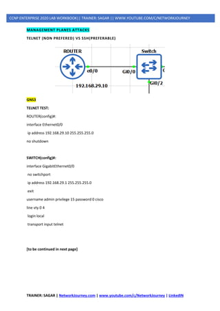 TRAINER: SAGAR | NetworkJourney.com | www.youtube.com/c/NetworkJourney | LinkedIN
CCNP ENTERPRISE 2020 LAB WORKBOOK|| TRAINER: SAGAR || WWW.YOUTUBE.COM/C/NETWORKJOURNEY
MANAGEMENT PLANES ATTACKS
TELNET (NON PREFERED) VS SSH(PREFERABLE)
GNS3
TELNET TEST:
ROUTER(config)#:
interface Ethernet0/0
ip address 192.168.29.10 255.255.255.0
no shutdown
SWITCH(config)#:
interface GigabitEthernet0/0
no switchport
ip address 192.168.29.1 255.255.255.0
exit
username admin privilege 15 password 0 cisco
line vty 0 4
login local
transport input telnet
[to be continued in next page]
 