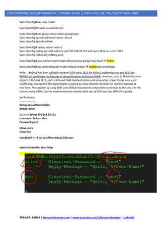 TRAINER: SAGAR | NetworkJourney.com | www.youtube.com/c/NetworkJourney | LinkedIN
CCNP ENTERPRISE 2020 LAB WORKBOOK|| TRAINER: SAGAR || WWW.YOUTUBE.COM/C/NETWORKJOURNEY
Switch(config)#aaa new-model
Switch(config)#enable password cisco
Switch(config)#aaa group server radius gns3group2
Switch(config-sg-radius)#server name radius1
Switch(config-sg-radius)#exit
Switch(config)# radius server radius1
Switch(config-radius-server)# address ipv4 192.168.29.221 auth-port 1812 acct-port 1813
Switch(config-radius-server)#key gns3
Switch(config)# aaa authentication login default group gns3group2 local → Radius
Switch(config)#aaa authentication enable default enable → enable password cisco
Note: RADIUS has been officially assigned UDP ports 1812 for RADIUS authentication and 1813 for
RADIUS accounting by the Internet Assigned Numbers Authority (IANA). However, prior to IANA allocation
of ports 1812 and 1813, ports 1645 and 1646 (authentication and accounting, respectively) were used
unofficially, and became the default ports assigned by many RADIUS client/server implementations at
that time. The tradition of using 1645 and 1646 for backwards compatibility continues to this day. For this
reason, many RADIUS server implementations monitor both sets of UDP ports for RADIUS requests.
Verifications:
-------------------
debug aaa authentication
debug radius
Do a self telnet 192.168.29.102
Username: bob or alice
Password: gns3
Show users
show line
root@AAA-1:~# cat /etc/freeradius/3.0/users
service freeradius start/stop
 