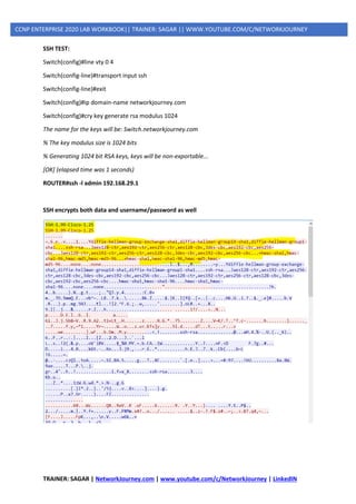 TRAINER: SAGAR | NetworkJourney.com | www.youtube.com/c/NetworkJourney | LinkedIN
CCNP ENTERPRISE 2020 LAB WORKBOOK|| TRAINER: SAGAR || WWW.YOUTUBE.COM/C/NETWORKJOURNEY
SSH TEST:
Switch(config)#line vty 0 4
Switch(config-line)#transport input ssh
Switch(config-line)#exit
Switch(config)#ip domain-name networkjourney.com
Switch(config)#cry key generate rsa modulus 1024
The name for the keys will be: Switch.networkjourney.com
% The key modulus size is 1024 bits
% Generating 1024 bit RSA keys, keys will be non-exportable...
[OK] (elapsed time was 1 seconds)
ROUTER#ssh -l admin 192.168.29.1
SSH encrypts both data and username/password as well
 