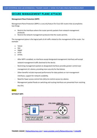 TRAINER: SAGAR | NetworkJourney.com | www.youtube.com/c/NetworkJourney | LinkedIN
CCNP ENTERPRISE 2020 LAB WORKBOOK|| TRAINER: SAGAR || WWW.YOUTUBE.COM/C/NETWORKJOURNEY
SECURE MANAGEMENT PLANE ATTACKS
Management Place Protection (MPP)
Management Plane Protection (MPP) is a security feature for Cisco IOS routers that accomplishes
two things:
• Restrict the interfaces where the router permits packets from network management
protocols.
• Restrict the network management protocols that the router permits.
The management plane is the logical path of all traffic related to the management of the router. For
example:
• Telnet
• SSH
• SNMP
• HTTP
• HTTPS
- After MPP is enabled, no interfaces except designated management interfaces will accept
network management traffic destined to the device.
- Restricting management packets to designated interfaces provides greater control over
management of a device, providing more security for that device.
- Other benefits include improved performance for data packets on non-management
interfaces, support for network scalability.
- Need for fewer access control lists (ACLs) to restrict access to a device.
- Management packet floods on switching and routing interfaces are prevented from reaching
the CPU.
GNS3:
WITHOUT MPP:
 
