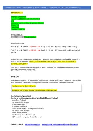 TRAINER: SAGAR | NetworkJourney.com | www.youtube.com/c/NetworkJourney | LinkedIN
CCNP ENTERPRISE 2020 LAB WORKBOOK|| TRAINER: SAGAR || WWW.YOUTUBE.COM/C/NETWORKJOURNEY
DHCPSERVER18:
interface Ethernet0/0
ip address 192.168.1.100 255.255.255.0
end
username admin privilege 15 password 0 cisco
line vty 0 4
login local
transport input ssh
ENABLE DEBUG:
DHCPSERVERR18# Debug ip packets
DHCPSERVERR18#
*Jul 15 16:24:41.333: IP: s=192.168.1.100 (local), d=192.168.1.1 (Ethernet0/0), len 40, sending
*Jul 15 16:24:41.333: IP: s=192.168.1.100 (local), d=192.168.1.1 (Ethernet0/0), len 40, sending full
packet
We see that the connection is refused, this is expected because we don’t accept telnet on the VTY
lines of DHCPSERVERR18. When you look at DHCPSERVERR18 you see it sends two packets to
DHCPRELAYSERVERR17
This type of attack can be used as denial of service attack on DHCPSERVERR18 and also consumes
percentage from the CPU resource.
WITH MPP:
Now we configure MPP, it’s a subset of Control Plane Policing (COPP). so it’s under the control-plane
host command. Then use the management-interface command and specify the interface:
Not Supported by Older IOS code.
Supported by Cisco IOS Release 15M&T supports these features.
(config)#control-plane host
(config-cp-host)#management-interface GigabitEthernet 2 allow ?
beep Beep Protocol
ftp File Transfer Protocol
http HTTP Protocol
https HTTPS Protocol
snmp Simple Network Management Protocol
ssh Secure Shell Protocol
telnet Telnet Protocol
tftp Trivial File Transfer Protocol
tl1 Transaction Language Session Protocol
 