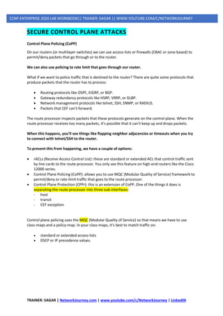 TRAINER: SAGAR | NetworkJourney.com | www.youtube.com/c/NetworkJourney | LinkedIN
CCNP ENTERPRISE 2020 LAB WORKBOOK|| TRAINER: SAGAR || WWW.YOUTUBE.COM/C/NETWORKJOURNEY
SECURE CONTROL PLANE ATTACKS
Control Plane Policing (CoPP)
On our routers (or multilayer switches) we can use access-lists or firewalls (CBAC or zone based) to
permit/deny packets that go through or to the router.
We can also use policing to rate limit that goes through our router.
What if we want to police traffic that is destined to the router? There are quite some protocols that
produce packets that the router has to process:
• Routing protocols like OSPF, EIGRP, or BGP.
• Gateway redundancy protocols like HSRP, VRRP, or GLBP.
• Network management protocols like telnet, SSH, SNMP, or RADIUS.
• Packets that CEF can’t forward.
The route processor inspects packets that these protocols generate on the control plane. When the
route processor receives too many packets, it’s possible that it can’t keep up and drops packets.
When this happens, you’ll see things like flapping neighbor adjacencies or timeouts when you try
to connect with telnet/SSH to the router.
To prevent this from happening, we have a couple of options:
• rACLs (Receive Access Control List): these are standard or extended ACL that control traffic sent
by line cards to the route processor. You only see this feature on high-end routers like the Cisco
12000 series.
• Control Plane Policing (CoPP): allows you to use MQC (Modular Quality of Service) framework to
permit/deny or rate-limit traffic that goes to the route processor.
• Control Plane Protection (CPPr): this is an extension of CoPP. One of the things it does is
separating the route processor into three sub-interfaces:
- host
- transit
- CEF exception
Control plane policing uses the MQC (Modular Quality of Service) so that means we have to use
class-maps and a policy-map. In your class-maps, it’s best to match traffic on:
• standard or extended access-lists
• DSCP or IP precedence values.
 