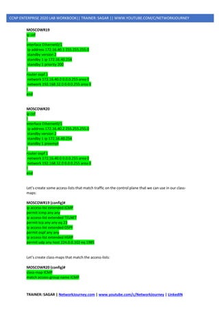 TRAINER: SAGAR | NetworkJourney.com | www.youtube.com/c/NetworkJourney | LinkedIN
CCNP ENTERPRISE 2020 LAB WORKBOOK|| TRAINER: SAGAR || WWW.YOUTUBE.COM/C/NETWORKJOURNEY
MOSCOWR19
ip cef
!
interface Ethernet0/1
ip address 172.16.40.1 255.255.255.0
standby version 2
standby 1 ip 172.16.40.254
standby 1 priority 200
!
router ospf 1
network 172.16.40.0 0.0.0.255 area 0
network 192.168.32.0 0.0.0.255 area 0
!
end
MOSCOWR20
ip cef
!
interface Ethernet0/1
ip address 172.16.40.2 255.255.255.0
standby version 2
standby 1 ip 172.16.40.254
standby 1 preempt
!
router ospf 1
network 172.16.40.0 0.0.0.255 area 0
network 192.168.32.0 0.0.0.255 area 0
!
end
Let’s create some access-lists that match traffic on the control plane that we can use in our class-
maps:
MOSCOWR19 (config)#
ip access-list extended ICMP
permit icmp any any
ip access-list extended TELNET
permit tcp any any eq 23
ip access-list extended OSPF
permit ospf any any
ip access-list extended HSRP
permit udp any host 224.0.0.102 eq 1985
Let’s create class-maps that match the access-lists:
MOSCOWR20 (config)#
class-map ICMP
match access-group name ICMP
 