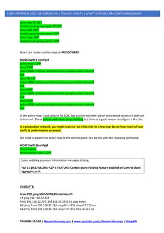 TRAINER: SAGAR | NetworkJourney.com | www.youtube.com/c/NetworkJourney | LinkedIN
CCNP ENTERPRISE 2020 LAB WORKBOOK|| TRAINER: SAGAR || WWW.YOUTUBE.COM/C/NETWORKJOURNEY
class-map TELNET
match access-group name TELNET
class-map OSPF
match access-group name OSPF
class-map HSRP
match access-group name HSRP
Now I can create a policy-map on MOSCOWR19:
MOSCOWR19 (config)#
policy-map COPP
class ICMP
police 8000 conform-action transmit exceed-action transmit
exit
class TELNET
police 8000 conform-action transmit exceed-action transmit
exit
class OSPF
police 8000 conform-action transmit exceed-action transmit
exit
class HSRP
police 8000 conform-action transmit exceed-action transmit
exit
In the policy-map, I add policers for 8000 bps and the conform-action and exceed-action are both set
to transmit. These policers will never drop anything but there is a good reason I configure it like this.
In a production network, you might want to run it like this for a few days to see how much of your
traffic is conformed or exceeded.
We need to attach this policy-map to the control plane. We do this with the following command:
MOSCOWR19(config)#
control-plane
service-policy input COPP
Upon enabling you must information messages stating,
*Jul 16 10:37:08.295: %CP-5-FEATURE: Control-plane Policing feature enabled on Control plane
aggregate path
VALIDATE:
From PC9, ping MOSCOWR19 interface IP:
/ # ping 192.168.32.234
PING 192.168.32.234 (192.168.32.234): 56 data bytes
64 bytes from 192.168.32.234: seq=0 ttl=255 time=17.715 ms
64 bytes from 192.168.32.234: seq=1 ttl=255 time=6.121 ms
 