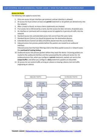 TRAINER: SAGAR | NetworkJourney.com | www.youtube.com/c/NetworkJourney | LinkedIN
CCNP ENTERPRISE 2020 LAB WORKBOOK|| TRAINER: SAGAR || WWW.YOUTUBE.COM/C/NETWORKJOURNEY
Access List Rules
The following rules apply to access lists:
1. Only one access list per interface, per protocol, and per direction is allowed.
2. An access list must contain at least one permit statement or all packets are denied entry into
the network.
3. After a match is found, no more criteria statements are checked.
4. If an access list is referenced by a name, but the access list does not exist, all packets pass.
5. An interface or command with an empty access list applied to it permits all traffic into the
network.
6. Standard access lists and extended access lists cannot have the same name.
7. Standard Access Control List should be placed near the destination devices.
8. Extended Access Control List (ACL) should be placed near the source devices.
9. Inbound access lists process packets before the packets are routed to an outbound
interface.
Inbound access lists that have filtering criteria that deny packet access to a network saves
the overhead of routing lookup.
10. Outbound access lists process packets before they leave the device. Incoming packets are
routed to the outbound interface and then processed by the outbound access list. For
outbound access lists, when you configure a permit statement, packets are sent to the
output buffer, and when you configure a deny statement, packets are discarded.
11. An access list can control traffic arriving at a device or leaving a device, but not traffic
originating at a device.
 
