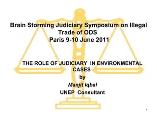 Brain Storming Judiciary Symposium on Illegal Trade of ODS   Paris 9-10 June 2011 THE ROLE OF JUDICIARY  IN ENVIRONMENTAL CASES  by Manjit Iqbal UNEP  Consultant 