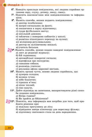 Роздiл 1
10
6 .	 Наведіть приклади повідомлень, які людина сприймає ор-
ганами зору, слуху, дотику, нюху, смаку.
7 .	 Поясніть взаємозв’язок між повідомленнями та інформа­
цією.
8 .	 Назвіть способи, якими подають повідомлення:
а) диктор телебачення;
б) матрос-сигнальник на флоті;
в) покажчики в парку відпочинку;
г) суддя футбольного матчу;
д) шкільний дзвоник;
е) таблички з номерами кабінетів у школі;
є) розмітка пішохідного переходу на вулиці;
ж) міліціонер-регулювальник;
з) диктор на залізничному вокзалі;
и)	учитель батькам.
9 .	Назвіть способи, якими подано наведені повідомлення:
а) лист до редакції журналу;
б) бій годинника;
в) автомобільні поворотні сигнали;
г) відеофільм про екскурсію;
д) гавкання собаки;
е) розповідь учителя;
є) рекламна афіша циркової вистави.
10 .	 Назвіть органи чуття, якими людина сприйняла, що:
а) цукерка солодка;	
б) музика гучна;	
в) небо блакитне;
г) іграшка м’яка;
д) пісок теплий;
е) сіно пахуче.
11*.	 Дайте відповідь на запитання, використовуючи різні спосо-
	 би подання повідомлень.
а) Котра година? 	
б) Як пройти до бібліотеки?
12*.	Поясніть, яка інформація вам потрібна для того, щоб при-
	 йняти рішення про:
а) недільну прогулянку до лісу;
б) відвідання завтра кінотеатру для перегляду фільму;
в) підготовку святкового стола на день народження.
 