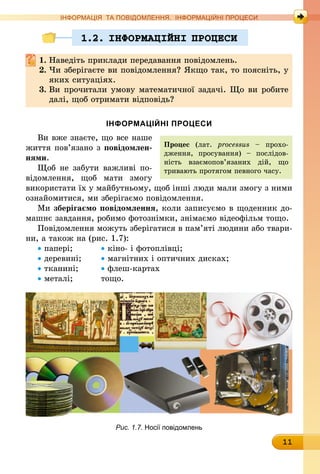11
ІНФОРМАЦІЯ ТА ПОВІДОМЛЕННЯ. ІНФОРМАЦІЙНІ ПРОЦЕСИ
1.2. IНФОРМАЦIЙНI ПРОЦЕСИ
1.	Наведіть приклади передавання повідомлень.
2.	Чи зберігаєте ви повідомлення? Якщо так, то поясніть, у
яких ситуаціях.
3.	Ви прочитали умову математичної задачі. Що ви робите
далі, щоб отримати відповідь?
ІНФОРМАЦІЙНІ ПРОЦЕСИ
Ви вже знаєте, що все наше
життя пов’язано з повідомлен-
нями.
Щоб не забути важливі по-
відомлення, щоб мати змогу
використати їх у майбутньому, щоб інші люди мали змогу з ними
ознайомитися, ми зберігаємо повідомлення.
Ми зберігаємо повідомлення, коли записуємо в щоденник до-
машнє завдання, робимо фотознімки, знімаємо відеофільм тощо.
Повідомлення можуть зберігатися в пам’яті людини або твари-
ни, а також на (рис. 1.7):
• папері;		 • кіно- і фотоплівці;
• деревині;	 • магнітних і оптичних дисках;
• тканині;	 • флеш-картах
• металі;		 тощо.
Рис. 1.7. Носії повідомлень
Процес (лат. processus – прохо-
дження, просування) – послідов-
ність вза­ємо­пов’язаних дій, що
тривають протягом певного часу.
 
