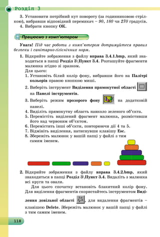 118
Роздiл 3
3.	Установити потрібний кут повороту (за годинниковою стріл-
кою), вибравши відповідний перемикач – 90, 180 чи 270 градусів.
4.	Вибрати кнопку ОК.
Працюємо з комп’ютером
Увага! Під час роботи з комп’ютером дотримуйтеся правил
безпеки і санітарно-гігієнічних норм.
1.	Відкрийте зображення з файлу вправа 3.4.1.bmp, який зна­
ходиться в папці Розділ 3Пункт 3.4. Розташуйте фраг­менти
малюнка згідно зі зразком.
	 Для цього:
1.	Установіть білий колір фону, вибравши його на Палітрі
кольорів правою кнопкою миші.
2.	Виберіть інструмент Виділення прямокутної області
на Панелі інструментів.
3.	Виберіть режим прозорого фону на додатковій
панелі.
4.	Виділіть прямокутну область навколо зеленого об’єкта.
5.	Перемістіть виділений фрагмент малюнка, розмістивши
його над червоним об’єктом.
6.	Перемістить інші об’єкти, повторюючи дії 4 та 5.
7.	Відмініть виділення, натиснувши клавішу Esc.
8.	Збережіть малюнок у вашій папці у файлі з тим
самим іменем.
2.	Відкрийте зображення з файлу вправа 3.4.2.bmp, який
знаходиться в папці Розділ 3Пункт 3.4. Видаліть з малюнка
всі круги та овали.
	  Для цього спочатку встановіть блакитний колір фону.
Для виділення фрагментів скористайтесь інструментом Ви­ді­
лення довільної області , для видалення фрагментів –
клавішею Delete. Збережіть малюнок у вашій папці у файлі
з тим самим іменем.
 