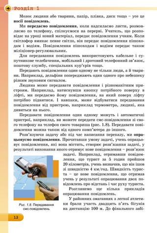 Роздiл 1
12
Мозок людини або тварини, папір, плівка, диск тощо – усе це
носії повідомлень.
Ми передаємо повідомлення, коли надсилаємо листи, розмов-
ляємо по телефону, спілкуємося на перерві. Учитель, що розпо­
відає на уроці новий матеріал, передає повідомлення учням. Коли
світлофор вмикає певне світло, він передає повідомлення пішохо-
дам і водіям. Повідомлення пішоходам і водіям передає також
міліціонер-регулювальник.
Для передавання повідомлень використовують кабельне і су-
путникове телебачення, мобільний і дротовий телефонний зв’язок,
поштову службу, спеціальних кур’єрів тощо.
Передають повідомлення один одному не тільки люди, а й твари-
ни. Наприклад, дельфіни попереджають один одного про небезпеку
різким звуковим сигналом.
Людина може передавати повідомлення і різноманітним при-
строям. Наприклад, натиснувши кнопку потрібного поверху в
ліфті, ми передаємо йому повідомлення, на який поверх ліфту
­потрібно піднятися. І навпаки, може відбуватися переда­вання
­повідомлення від пристрою, наприклад термометра, людині, яка
­дивиться на нього.
Передавати повідомлення один одно­му можуть і автоматичні
пристрої, наприклад, ви можете передати смс-по­ві­дом­лення зі сво-
го телефону на телефон свого товариша (рис. 1.8). Передавати пові­
домлення можна також від одного комп’ютера до іншого.
Розв’язуючи задачу або під час напи­сання переказу, ми опра-
цьовуємо пові­дом­лення. Прочитавши умову задачі, учень опрацьо-
вує повідомлення, які вона містить, створює розв’язання задачі, у
результаті виконання якого отримує нове повідомлення – роз­в’язок
задачі. Наприклад, отримавши повідом­
лення, що турист за 5 годин пройшов
20 кілометрів, учень визначив, що він ішов
зі швидкістю 4 км/год. Швидкість турис-
та  – це нове повідомлення, що отримав
учень у результаті опрацювання двох по-
відомлень про відстань і час руху туриста.
Розглянемо ще кілька прикладів
опрацювання повідомлень.
У районних змаганнях з легкої атлети-
ки брали участь двадцять п’ять бігунів
на дистанцію 100 м. До фінального забі-
Рис. 1.8. Передавання
смс-повідомлень
 