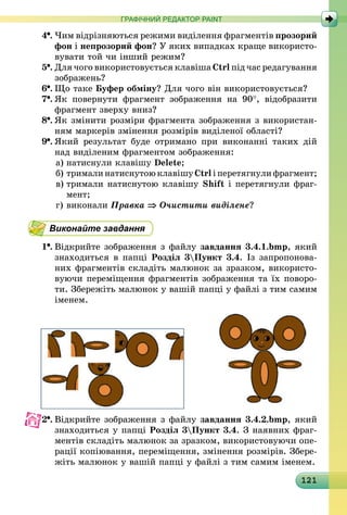 121
ГРАФІЧНИЙ РЕДАКТОР PAINT
4 .	Чим відрізняються режими виділення фрагментів прозорий
фон і непрозорий фон? У яких випадках краще використо-
вувати той чи інший режим?
5 .	Для чого використовується клавіша Ctrl під час редагування
зображень?
6 .	Що таке Буфер обміну? Для чого він використовується?
7 .	Як повернути фрагмент зображення на 90°, відобразити
фрагмент зверху вниз?
8 .	Як змінити розміри фрагмента зображення з використан-
ням маркерів змінення розмірів виділеної області?
9 .	Який результат буде отримано при виконанні таких дій
над виділеним фрагментом зображення:
а)	натиснули клавішу Delete;
б)	тримали натиснутою клавішу Ctrl і перетягнули фрагмент;
в)	тримали натиснутою клавішу Shift і перетягнули фраг­
мент;
г)	виконали Правка ⇒ Очистити виділене?
Виконайте завдання
1 .	Відкрийте зображення з файлу завдання 3.4.1.bmp, який
знаходиться в папці Розділ 3Пункт 3.4. Із запропонова-
них фрагментів складіть малюнок за зразком, використо-
вуючи переміщення фрагментів зображення та їх поворо-
ти. Збережіть малюнок у вашій папці у файлі з тим самим
іменем.
2 .	Відкрийте зображення з файлу завдання 3.4.2.bmp, який
знаходиться у папці Розділ 3Пункт 3.4. З наявних фраг-
ментів складіть малюнок за зразком, використовуючи опе-
рації копіювання, переміщення, змінення розмірів. Збере-
жіть малюнок у вашій папці у файлі з тим самим іменем.
 