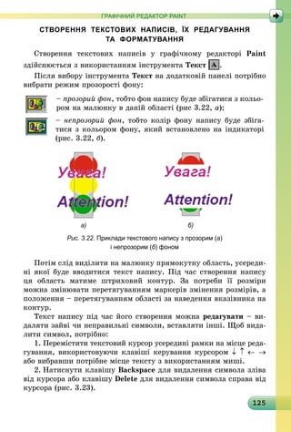 125
ГРАФІЧНИЙ РЕДАКТОР PAINT
СТВОРЕННЯ ТЕКСТОВИХ НАПИСІВ, ЇХ РЕДАГУВАННЯ
ТА ФОРМАТУВАННЯ
Створення текстових написів у графічному редакторі Paint
здійснюється з використанням інструмента Текст .
Після вибору інструмента Текст на додатковій панелі потрібно
вибрати режим прозорості фону:
– прозорий фон, тобто фон напису буде збігатися з кольо-
ром на малюнку в даній області (рис 3.22, а);
– непрозорий фон, тобто колір фону напису буде збіга­
тися з кольором фону, який встановлено на індикаторі
(рис. 3.22, б).
	 а)	 б)
Рис. 3.22. Приклади текстового напису з прозорим (а)
і непрозорим (б) фоном
Потім слід виділити на малюнку прямокутну область, усереди­
ні якої буде вводитися текст напису. Під час створення напису
ця  область матиме штриховий контур. За потреби її розміри
­можна змінювати перетягуванням маркерів змінення розмірів, а
положен­ня – перетягуванням області за наведення вказівника на
контур.
Текст напису під час його створення можна редагувати – ви-
даляти зайві чи неправильні символи, вставляти інші. Щоб вида-
лити символ, потрібно:
1.	Перемістити текстовий курсор усередині рамки на місце реда­
гування, використовуючи клавіші керування курсором ↓ ↑ ← →
або вибравши потрібне місце тексту з використанням миші.
2.	Натиснути клавішу Backspace для видалення символа зліва
від курсора або клавішу Delete для видалення символа справа від
курсора (рис. 3.23).
 