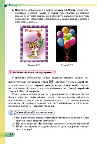 128
Роздiл 3
2.	Відкрийте зображення з файлу вправа 3.5.2.bmp, який зна-
ходиться в папці Розділ 3Пункт 3.5. Зробіть на кожній
кульці текстовий напис, щоб отримати наведене на рисунку
зображення. Збережіть зображення у вашій папці у файлі з
тим самим іменем.
	 Вправа 3.5.1	 Вправа 3.5.2
Найважливіше в цьому пункті
У графічне зображення можна додавати текстові написи, ви-
користовуючи інструмент Текст . Символи тексту в Paint ма-
ють такі властивості: шрифт, розмір, накреслення, колір. Значен-
ня властивостей символів установлюються на Панелі атрибутів
тексту і Палітрі кольорів.
Текст напису можна редагувати та форматувати тільки під час
його створення. Редагування тексту – це видалення зайвих чи
неправильних символів, вставлення інших. Сукупність значень
властивостей символа називається його форматом, а дії зі вста-
новлення формату – форматуванням.
Дайте відповіді на запитання
1 .	Які властивості мають символи в текстових написах? Яких
значень вони можуть набувати?
2 .	Що таке формат? Які операції належать до форматування?
3 .	Який інструмент використовується для створення тексто-
вого напису?
 