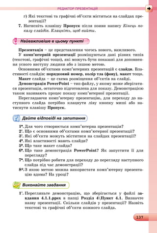 137
РЕДАКТОР ПРЕЗЕНТАЦІЙ
г)	Які текстові та графічні об’єкти містяться на слайдах пре-
зентації?
7.	Натисніть клавішу Пропуск після появи напису Кінець по­
казу слайдів. Клацніть, щоб вийти.
Найважливіше в цьому пункті
Презентація – це представлення чогось нового, важливого.
У комп’ютерній презентації розміщуються дані різних типів
(текстові, графічні тощо), які можуть бути показані для доповнен­
ня усного виступу людини або з іншою метою.
Основними об’єктами комп’ютерних презентацій є слайди. Вла­
стивості слайдів: порядковий номер, колір тла (фону), макет тощо.
Макет слайда – це схема розміщення об’єктів на слайді.
Демонстрація PowerPoint – тип файлу, у якому може зберігати­
ся презентація, остаточно підготовлена для показу. Демонстрацією
також називають процес показу комп’ютерної презентації.
Переглядаючи комп’ютерну презентацію, для переходу до на­
ступ­ного слайда потрібно клацнути ліву кнопку миші або на­
тиснути клавішу Пропуск.
Дайте відповіді на запитання
1 .	Для чого створюється комп’ютерна презентація?
2 .	Що є основними об’єктами комп’ютерної презентації?
3 .	Які об’єкти можуть міститися на слайдах презентації?
4 .	Які властивості мають слайди?
5 .	Що таке макет слайда?
6 .	Що таке демонстрація PowerPoint? Як запустити її для
перегляду?
7 .	Що потрібно робити для переходу до перегляду наступного
слайда під час демонстрації?
8*.	З якою метою можна використати комп’ютерну презента-
цію вдома? На уроці?
Виконайте завдання
1 .	Перегляньте демонстрацію, що зберігається у файлі за-
вдання 4.1.1.ppsx в папці Розділ 4Пункт 4.1. Визначте
назву презентації. Скільки слайдів у презентації? Назвіть
текстові та графічні об’єкти кожного слайда.
 