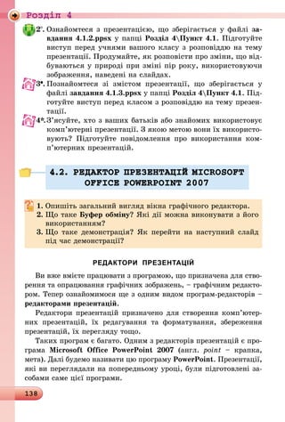 138
Роздiл 4
2 .	Ознайомтеся з презентацією, що зберігається у файлі за-
вдання 4.1.2.ppsx у папці Розділ 4Пункт 4.1. Підготуйте
виступ перед учнями вашого класу з розповіддю на тему
презентації. Продумайте, як розповісти про зміни, що від-
буваються у природі при зміні пір року, використовуючи
зображення, наведені на слайдах.
3 .	Познайомтеся зі змістом презентації, що зберігається у
файлі завдання 4.1.3.ppsx у папці Розділ 4Пункт 4.1. Під-
готуйте виступ перед класом з розповіддю на тему презен­
тації.
4*.	З’ясуйте, хто з ваших батьків або знайомих використовує
комп’ютерні презентації. З якою метою вони їх використо­
ву­ють? Підготуйте повідомлення про використання ком­
п’ю­­тер­них презентацій.
4.2. РЕДАКТОР ПРЕЗЕНТАЦIЙ MICROSOFT
OFFICE POWERPOINT 2007
1.	Опишіть загальний вигляд вікна графічного редактора.
2.	Що таке Буфер обміну? Які дії можна виконувати з його
використанням?
3.	Що таке демонстрація? Як перейти на наступний слайд
під час демонстрації?
РЕДАКТОРИ ПРЕЗЕНТАЦІЙ
Ви вже вмієте працювати з програмою, що призначена для ство-
рення та опрацювання графічних зображень, – графічним редакто-
ром. Тепер ознайомимося ще з одним видом програм-редакторів –
редакторами презентацій.
Редактори презентацій призначено для створення комп’ютер­
них презентацій, їх редагування та форматування, збереження
презентацій, їх перегляду тощо.
Таких програм є багато. Одним з редакторів презентацій є про-
грама Microsoft Office PowerPoint 2007 (англ. point  – крапка,
мета). Далі будемо називати цю програму PowerPoint. Презентації,
які ви переглядали на попередньому уроці, були підготовлені за-
собами саме цієї програми.
 