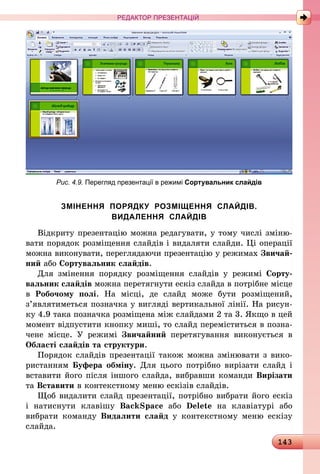 143
РЕДАКТОР ПРЕЗЕНТАЦІЙ
Рис. 4.9. Перегляд презентації в режимі Сортувальник слайдів
ЗМІНЕННЯ ПОРЯДКУ РОЗМІЩЕННЯ СЛАЙДІВ.
ВИДАЛЕННЯ СЛАЙДІВ
Відкриту презентацію можна редагувати, у тому числі зміню-
вати порядок розміщення слайдів і видаляти слайди. Ці операції
можна виконувати, переглядаючи презентацію у режимах Звичай-
ний або Сортувальник слайдів.
Для змінення порядку розміщення слайдів у режимі Сорту-
вальник слайдів можна перетягнути ескіз слайда в потрібне місце
в Робочому полі. На місці, де слайд може бути розміщений,
з’являтиметься позначка у вигляді вертикальної лінії. На рисун-
ку 4.9 така позначка розміщена між слайдами 2 та 3. Якщо в цей
момент відпустити кнопку миші, то слайд переміститься в позна-
чене місце. У режимі Звичайний перетягування виконується в
Області слайдів та структури.
Порядок слайдів презентації також можна змінювати з вико-
ристанням Буфера обміну. Для цього потрібно вирізати слайд і
вставити його після іншого слайда, вибравши команди Вирізати
та Вставити в контекстному меню ескізів слайдів.
Щоб видалити слайд презентації, потрібно вибрати його ескіз
і  натиснути клавішу BackSpace або Delete на клавіатурі або
­вибрати команду Видалити слайд у контекстному меню ескізу
слайда.
 