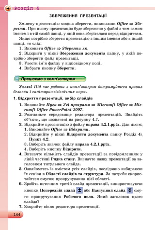 144
Роздiл 4
ЗБЕРЕЖЕННЯ ПРЕЗЕНТАЦІЇ
Змінену презентацію можна зберегти, виконавши Office ⇒ Збе­
регти. При цьому презентацію буде збережено у файлі з тим самим
іменем і в тій самій папці, у якій вона зберігалася перед від­криттям.
Якщо потрібно зберегти презентацію з іншим іменем або в іншій
папці, то слід:
1.	Виконати Office ⇒ Зберегти як.
2.	Відкрити у вікні Збереження документа папку, у якій по-
трібно зберегти файл презентації.
3.	Увести ім’я файлу у відповідному полі.
4.	Вибрати кнопку Зберегти.
Працюємо з комп’ютером
Увага! Під час роботи з комп’ютером дотримуйтеся правил
безпеки і санітарно-гігієнічних норм.
1. Відкриття презентації, вибір слайдів
1.	Виконайте Пуск ⇒ Усі програми ⇒ Microsoft Office ⇒ Mic­
rosoft Office PowerPoint 2007.
2.	Розгляньте середовище редактора презентацій. Знайдіть
об’єк­ти, що позначені на рисунку 4.7.
3.	Відкрийте презентацію з файлу вправа 4.2.1.pptx. Для цього:
1.	Виконайте Office ⇒ Відкрити.
2.	Відкрийте у вікні Відкриття документа папку Розділ 4
Пункт 4.2.
3.	Виберіть значок файлу вправа 4.2.1.pptx.
4.	Виберіть кнопку Відкрити.
4.	Визначте кількість слайдів презентації за повідомленням у
лівій частині Рядка стану. Визначте назву презентації за за-
головком титульного слайда.
5.	Ознайомтесь із вмістом усіх слайдів, послідовно вибираючи
їх ескізи в Області слайдів та структури. За потреби скорис-
тайтеся смугою прокручування цієї області.
6.	Зробіть поточним третій слайд презентації, використовуючи
кнопки Попередній слайд або Наступний слайд сму­
ги прокручування Робочого поля. Який заголовок цього
слайда?
7.	Закрийте вікно редактора презентації.
 