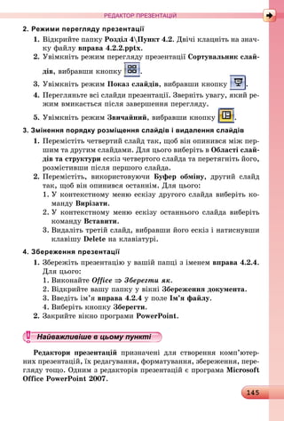 145
РЕДАКТОР ПРЕЗЕНТАЦІЙ
2. Режими перегляду презентації
1.	Відкрийте папку Розділ 4Пункт 4.2. Двічі клацніть на знач­
ку файлу вправа 4.2.2.pptx.
2.	Увімкніть режим перегляду презентації Сортувальник слай-
дів, вибравши кнопку .
3.	Увімкніть режим Показ слайдів, вибравши кнопку .
4.	Перегляньте всі слайди презентації. Зверніть увагу, який ре-
жим вмикається після завершення перегляду.
5.	Увімкніть режим Звичайний, вибравши кнопку .
3. Змінення порядку розміщення слайдів і видалення слайдів
1.	Перемістіть четвертий слайд так, щоб він опинився між пер-
шим та другим слайдами. Для цього виберіть в Області слай-
дів та структури ескіз четвертого слайда та перетягніть його,
розмістивши після першого слайда.
2.	Перемістіть, використовуючи Буфер обміну, другий слайд
так, щоб він опинився останнім. Для цього:
1.	У контекстному меню ескізу другого слайда виберіть ко-
манду Вирізати.
2.	У контекстному меню ескізу останнього слайда виберіть
команду Вставити.
3.	Видаліть третій слайд, вибравши його ескіз і натиснувши
клавішу Delete на клавіатурі.
4. Збереження презентації
1.	Збережіть презентацію у вашій папці з іменем вправа 4.2.4.
Для цього:
1.	Виконайте Office ⇒ Зберегти як.
2.	Відкрийте вашу папку у вікні Збереження документа.
3.	Введіть ім’я вправа 4.2.4 у поле Ім’я файлу.
4.	Виберіть кнопку Зберегти.
2.	Закрийте вікно програми PowerPoint.
Найважливіше в цьому пункті
Редактори презентацій призначені для створення комп’ю­тер­­
них презентацій, їх редагування, форматування, збереження, пере­
гляду тощо. Одним з редакторів презентацій є програма Microsoft
Office PowerPoint 2007.
 