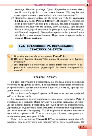 147
РЕДАКТОР ПРЕЗЕНТАЦІЙ
мометр, Мірний циліндр, Лупа. Збережіть презентацію у
вашій папці у файлі з тим самим іменем. Підготуйте ви-
ступ перед класом з розповіддю на тему презентації.
4*.	Відкрийте презентацію, що зберігається у файлі завдання
4.2.4.pptx у папці Розділ 4Пункт 4.2. Видаліть слайди, на
яких розповідається про риб і птахів. Змініть порядок роз-
міщення слайдів таким чином, щоб розповідь про тварин
йшла в порядку збільшення їх розмірів (від найменшої до
найбільшої тварини). Збережіть презентацію у вашій пап-
ці у файлі з тим самим іменем. Перегляньте презентацію у
режимі Показ слайдів.
4.3. ВСТАВЛЯННЯ ТА ОПРАЦЮВАННЯ
ГРАФIЧНИХ ОБ’ªКТIВ
1.	Опишіть вигляд вікна програми PowerPoint.
2.	Що таке формат об’єкта? Які операції належать до форма-
тування?
3.	Які маркери з’являються на межі виділеної області в се­
редо­вищі графічного редактора? Як вони використову­
ються?
ГРАФІЧНІ ОБ’ЄКТИ
Ви вже переглядали презентації, на слайдах яких розміщено
текстові та графічні об’єкти. Використання графічних зображень
у презентаціях робить наочнішим і зрозумілішим те, про що лю-
дина хоче розповісти.
На слайди комп’ютерної презентації можна вставляти графічні
об’єкти різних типів.
Ви створювали власні малюнки в графічному редакторі Paint і
зберігали їх у файлах. Ваші батьки та знайомі, можливо, зберіга-
ли на носіях даних фотографії, що були зроблені фотокамерою.
Друзі могли поділитися з вами файлами з графічними зображення­
ми, отриманими з Інтернету. Усі ці зображення можна вставляти
на слайди презентації. У таких випадках будемо говорити про
вставляння рисунка (рис. 4.10).
Крім того, до пакета Microsoft Office включено колекцію зоб­
ражень, яку підготували для користувачів його розробники. Ці
 