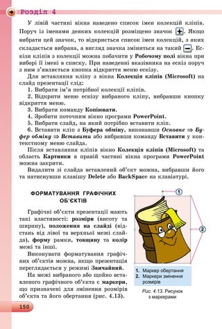 150
Роздiл 4
У лівій частині вікна наведено список імен колекцій кліпів.
Поруч із іменами деяких колекцій розміщено значок . Якщо
вибрати цей значок, то відкриється список імен колекцій, з яких
складається вибрана, а вигляд значка зміниться на такий . Ес-
кізи кліпів з колекції можна побачити у Робочому полі вікна при
виборі її імені в списку. При наведенні вказівника на ескіз поруч
з ним з’являється кнопка відкриття меню ескізу.
Для вставляння кліпу з вікна Колекція кліпів (Microsoft) на
слайд презентації слід:
1.	Вибрати ім’я потрібної колекції кліпів.
2.	Відкрити меню ескізу вибраного кліпу, вибравши кнопку
відкриття меню.
3.	Вибрати команду Копіювати.
4.	Зробити поточним вікно програми PowerPoint.
5.	Вибрати слайд, на який потрібно вставити кліп.
6.	Вставити кліп з Буфера обміну, виконавши Основне ⇒ Бу­
фер обміну ⇒ Вставити або вибравши команду Вставити у кон-
текстному меню слайда.
Після вставляння кліпів вікно Колекція кліпів (Microsoft) та
область Картинки в правій частині вікна програми PowerPoint
можна закрити.
Видалити зі слайда вставлений об’єкт можна, вибравши його
та натиснувши клавішу Delete або BackSpace на клавіатурі.
ФОРМАТУВАННЯ ГРАФІЧНИХ
ОБ’ЄКТІВ
Графічні об’єкти презентації мають
такі властивості: розміри (висоту та
ширину), положення на слайді (від-
стань від лівої та верхньої межі слай-
да), форму рамки, товщину та колір
межі та інші.
Виконувати форматування графіч­
них об’єктів можна, якщо пре­зента­ція
переглядається у режимі Звичайний.
На межі вибраного або щойно вста­
вленого графічного об’єкта є маркери,
що призначені для змінення розмірів
об’єкта та його обертання (рис. 4.13).
Рис. 4.13. Рисунок
з маркерами
1
2
1.	 Маркер обертання
2.	 Маркери змінення
	 розмірів
 