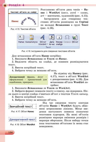 156
Роздiл 4
Розглянемо об’єкти двох типів  – На-
пис і WordArt (англ. word  – слово,
art – мистецтво, художній) (рис. 4.15).
Інструменти для створення тек­
стових об’єктів розміщено на Стрічці
на вкладці Вставлення в групі Текст
(рис. 4.16).
Рис. 4.16. Інструменти для створення текстових об’єктів
Для вставляння об’єкта Напис пот­рібно:
1.	Виконати Вставлення ⇒ Текст ⇒ Напис.
2.	Виділити область на слайді, де повинен розміщуватися
текст.
3.	Ввести потрібний текст.
4.	Вибрати точку за межами об’єкта.
На відміну від Напису (рис.
4.17), текст в об’єкті WordArt
є декоративним (рис. 4.18). Для
вставляння об’єкта WordArt по­
­трібно:
1.	Виконати Вставлення ⇒ Текст ⇒ WordArt.
2.	Вибрати формат символів тексту в списку, що відкрився. Піс-
ля цього в центрі слайда з’явиться об’єкт з текстом Текст напису.
3.	Ввести потрібний текст.
4.	Вибрати точку за межами об’єкта.
Під час уведення тексту контури
об’єктів Напис і WordArt будуть обме-
жені штриховими лініями. Місце вве-
дення наступного символа позначено
текстовим курсором. На межі об’єктів
розміщено маркери змінення розмірів і
маркери обертання. Після вибору точки
поза текстовими об’єктами їх межа стає
невидимою.
Декоративний (франц. decor –
оформлення) – призначений для
оздоблення, прикраси.
Рис. 4.15. Текстові об’єкти
Рис. 4.17. Об’єкт Напис
Рис. 4.18. Об’єкт WordArt
 
