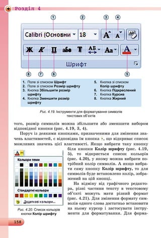 158
Роздiл 4
1.	 Поле зі списком Шрифт 	 5.	 Кнопка зі списком
2.	 Поле зі списком Розмір шрифту		 Колір шрифту
3.	 Кнопка Збільшити розмір	 6.	 Кнопка Підкреслений
	 шрифту	 7.	 Кнопка Курсив
4.	 Кнопка Зменшити розмір	 8.	 Кнопка Жирний
	 шрифту 	
8 7 6 5
1 2 3 4
Рис. 4.19. Інструменти для форматування символів
текстових об’єктів
того, розмір символів можна збільшити або зменшити вибором
відповідної кнопки (рис. 4.19, 3, 4).
Поруч із деякими кнопками, призначеними для змінення зна-
чень властивостей, є відповідна їм кнопка , що відкриває список
можливих значень цієї властивості. Якщо вибрати таку кнопку
біля кнопки Колір шрифту (рис. 4.19,
5), то відкриється список кольо­рів
(рис. 4.20), у якому можна вибрати по-
трібний колір символів. А як­що вибра-
ти саму кнопку Колір шрифту, то для
символів буде встановлено колір, зобра-
жений на цій кнопці.
На відміну від графічного редакто-
ра, різні частини тексту в текстовому
об’єкті можуть мати різний формат
(рис. 4.21). Для змінення формату сим-
волів одного слова достатньо встановити
на ньому курсор і застосувати інстру-
менти для форматування. Для форма-
Рис. 4.20. Список кольорів
кнопки Колір шрифту
 