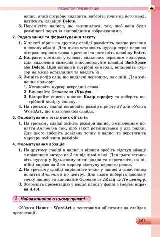 161
РЕДАКТОР ПРЕЗЕНТАЦІЙ
напис, який потрібно видалити, виберіть точку на його межі,
натисніть клавішу Delete.
5.	Перемістіть написи, що залишилися, так, щоб вони були
розміщені поруч із відповідними зображеннями.
2. Редагування та форматування тексту
1.	У тексті вірша на другому слайді розмістіть кожне речення
в новому абзаці. Для цього встановіть курсор перед першою
літерою першого слова в реченні та натисніть клавішу Enter.
2.	Виправте помилки у словах, виділених червоним кольором.
Для видалення символів використовуйте клавіші BackSpace
або Delete. Щоб вставити потрібні символи, встановіть кур-
сор на місце вставляння та введіть їх.
3.	Змініть колір слів, що виділені червоним, на синій. Для змі-
нення кольору:
1.	Установіть курсор всередині слова.
2.	Виконайте Основне ⇒ Шрифт.
3.	Відкрийте список кнопки Колір шрифту та виберіть по-
трібний колір у списку.
4.	На третьому слайді встановіть розмір шрифту 54 для об’єкта
WordArt, що є заголовком слайда.
3. Форматування текстових об’єктів
1.	На третьому слайді змініть розміри напису з означенням по-
няття Антоніми так, щоб текст розміщувався у два рядки.
Для цього виберіть довільну точку в написі та перетягніть
маркери змінення розмірів.
4. Форматування абзаців
1.	На другому слайді в написі з віршем зробіть відступ абзацу
з прізвищем автора на 2 см від лівої межі. Для цього встано-
віть курсор у будь-якому місці рядка та перетягніть на лі-
нійці вправо на 2 см маркер відступу першого рядка.
2.	На третьому слайді вирівняйте текст у написі з означенням
поняття Антоніми по центру. Для цього виберіть довільну
точку напису та виконайте Основне ⇒ Абзац ⇒ По центру.
3.	Збережіть презентацію у вашій папці у файлі з іменем впра-
ва 4.4.4.
Найважливіше в цьому пункті
Об’єкти Напис і WordArt є текстовими об’єктами на слайдах
презентації.
 