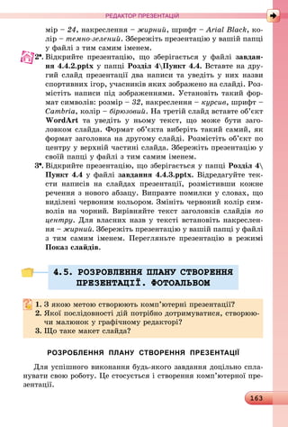 163
РЕДАКТОР ПРЕЗЕНТАЦІЙ
мір – 24, накреслення – жирний, шрифт – Arial Black, ко-
лір – темно-зелений. Збережіть презентацію у вашій папці
у файлі з тим самим іменем.
2 .	Відкрийте презентацію, що зберігається у файлі завдан-
ня 4.4.2.pptx у папці Розділ 4Пункт 4.4. Вставте на дру-
гий слайд презентації два написи та уведіть у них назви
спортивних ігор, учасників яких зображено на слайді. Роз-
містіть написи під зображеннями. Установіть такий фор-
мат символів: розмір – 32, накреслення – курсив, шрифт –
Cambria, колір – бірюзовий. На третій слайд вставте об’єкт
WordArt та уведіть у ньому текст, що може бути заго-
ловком слайда. Формат об’єкта виберіть такий самий, як
формат заголовка на другому слайді. Розмістіть об’єкт по
центру у верхній частині слайда. Збережіть презентацію у
своїй папці у файлі з тим самим іменем.
3 .	Відкрийте презентацію, що зберігається у папці Розділ 4
Пункт 4.4 у файлі завдання 4.4.3.pptx. Відредагуйте тек-
сти написів на слайдах презентації, розмістивши кожне
речення з нового абзацу. Виправте помилки у словах, що
виділені червоним кольором. Змініть червоний колір сим-
волів на чорний. Вирівняйте текст заголовків слайдів по
центру. Для власних назв у тексті встановіть накреслен-
ня – жирний. Збережіть презентацію у вашій папці у файлі
з тим самим іменем. Перегляньте презентацію в режимі
Показ слайдів.
4.5. РОЗРОБЛЕННЯ ПЛАНУ СТВОРЕННЯ
ПРЕЗЕНТАЦI¯. ФОТОАЛЬБОМ
1.	З якою метою створюють комп’ютерні презентації?
2.	Якої послідовності дій потрібно дотримуватися, створюю-
чи малюнок у графічному редакторі?
3.	Що таке макет слайда?
РОЗРОБЛЕННЯ ПЛАНУ СТВОРЕННЯ ПРЕЗЕНТАЦІЇ
Для успішного виконання будь-якого завдання доцільно спла-
нувати свою роботу. Це стосується і створення комп’ютерної пре-
зентації.
 