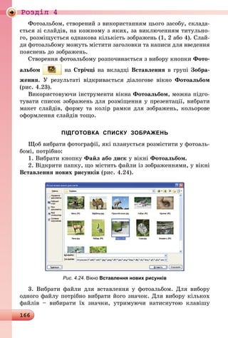 166
Роздiл 4
Фотоальбом, створений з використанням цього засобу, склада-
ється зі слайдів, на кожному з яких, за виключенням титульно-
го, розміщується однакова кількість зображень (1, 2 або 4). Слай-
ди фотоальбому можуть містити заголовки та написи для введення
пояснень до зображень.
Створення фотоальбому розпочинається з вибору кнопки Фото­
альбом на Стрічці на вкладці Вставлення в групі Зобра-
ження. У результаті відкривається діалогове вікно Фотоальбом
(рис. 4.23).
Використовуючи інструменти вікна Фотоальбом, можна підго-
тувати список зображень для розміщення у презентації, вибрати
макет слайдів, форму та колір рамки для зображень, кольорове
оформлення слайдів тощо.
ПІДГОТОВКА СПИСКУ ЗОБРАЖЕНЬ
Щоб вибрати фотографії, які планується розмістити у фотоаль-
бомі, потрібно:
1. Вибрати кнопку Файл або диск у вікні Фотоальбом.
2. Відкрити папку, що містить файли із зображеннями, у вікні
Вставлення нових рисунків (рис. 4.24).
Рис. 4.24. Вікно Вставлення нових рисунків
3. Вибрати файли для вставлення у фотоальбом. Для вибору
одного файлу потрібно вибрати його значок. Для вибору кількох
файлів  – вибирати їх значки, утримуючи натиснутою клавішу
 
