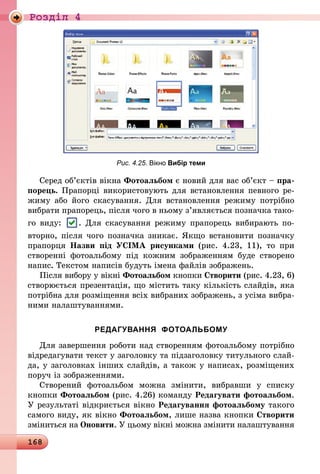 168
Роздiл 4
Рис. 4.25. Вікно Вибір теми
Серед об’єктів вікна Фотоальбом є новий для вас об’єкт – пра-
порець. Прапорці використовують для встановлення певного ре-
жиму або його скасування. Для встановлення режиму потрібно
вибрати прапорець, після чого в ньому з’являється позначка тако-
го виду: . Для скасування режиму прапорець вибирають по-
вторно, після чого позначка зникає. Якщо встановити позначку
прапорця Назви під УСІМА рисунками (рис. 4.23, 11), то при
створенні фотоальбому під кожним зображенням буде створено
напис. Текстом написів будуть імена файлів зображень.
Після вибору у вікні Фотоальбом кнопки Створити (рис. 4.23, 6)
створюється презентація, що містить таку кількість слайдів, яка
потрібна для розміщення всіх вибраних зображень, з усіма вибра-
ними налаштуваннями.
РЕДАГУВАННЯ ФОТОАЛЬБОМУ
Для завершення роботи над створенням фотоальбому потрібно
відредагувати текст у заголовку та підзаголовку титульного слай-
да, у заголовках інших слайдів, а також у написах, розміщених
поруч із зображеннями.
Створений фотоальбом можна змінити, вибравши у списку
кнопки Фотоальбом (рис. 4.26) команду Редагувати фотоальбом.
У результаті відкриється вікно Редагування фотоальбому такого
самого виду, як вікно Фотоальбом, лише назва кнопки Створити
зміниться на Оновити. У цьому вікні можна змінити налаштування
 
