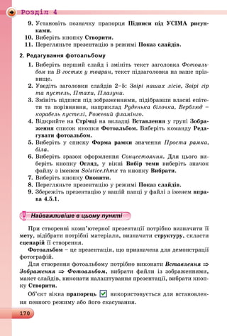 170
Роздiл 4
9.	Установіть позначку прапорця Підписи під УСІМА рисун­
ками.
10.	Виберіть кнопку Створити.
11.	Перегляньте презентацію в режимі Показ слайдів.
2. Редагування фотоальбому
1.	Виберіть перший слайд і змініть текст заголовка Фотоаль­
бом на В гостях у тварин, текст підзаголовка на ваше пріз-
вище.
2.	Уведіть заголовки слайдів 2–5: Звірі наших лісів, Звірі гір
та пустель, Птахи, Плазуни.
3.	Змініть підписи під зображеннями, підібравши власні епіте-
ти та порівняння, наприклад Руденька білочка, Верблюд –
корабель пустелі, Рожевий фламінго.
4.	Відкрийте на Стрічці на вкладці Вставлення у групі Зобра-
ження список кнопки Фотоальбом. Виберіть команду Реда-
гувати фотоальбом.
5.	Виберіть у списку Форма рамки значення Проста рамка,
біла.
6.	Виберіть зразок оформлення Сонцестояння. Для цього ви-
беріть кнопку Огляд, у вікні Вибір теми виберіть значок
файлу з іменем Solstice.thmx та кнопку Вибрати.
7.	Виберіть кнопку Оновити.
8.	Перегляньте презентацію у режимі Показ слайдів.
9.	Збережіть презентацію у вашій папці у файлі з іменем впра-
ва 4.5.1.
Найважливіше в цьому пункті 
При створенні комп’ютерної презентації потрібно визначити її
мету, відібрати потрібні матеріали, визначити структуру, скласти
сценарій її створення.
Фотоальбом – це презентація, що призначена для демонстрації
фотографій.
Для створення фотоальбому потрібно виконати Вставлення ⇒
Зображення ⇒ Фотоальбом, вибрати файли із зображеннями,
макет слайдів, виконати налаштування презентації, вибрати кноп-
ку Створити.
Об’єкт вікна прапорець використовується для встановлен-
ня певного режиму або його скасування.
 