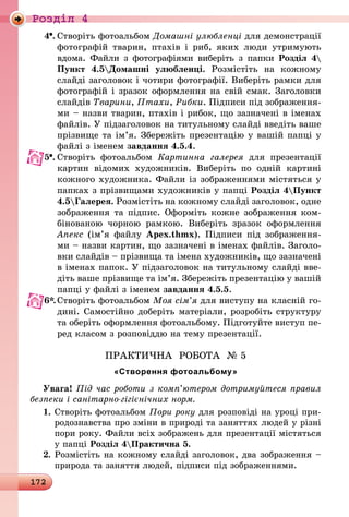 172
Роздiл 4
4 .	Створіть фотоальбом Домашні улюбленці для демонстрації
фотографій тварин, птахів і риб, яких люди утримують
вдома. Файли з фотографіями виберіть з папки Розділ 4
Пункт 4.5Домашні улюбленці. Розмістіть на кожному
слайді заголовок і чотири фотографії. Виберіть рамки для
фотографій і зразок оформлення на свій смак. Заголовки
слайдів Тварини, Птахи, Рибки. Підписи під зображення-
ми – назви тварин, птахів і рибок, що зазначені в іменах
файлів. У підзаголовок на титульному слайді введіть ваше
прізвище та ім’я. Збережіть презентацію у вашій папці у
файлі з іменем завдання 4.5.4.
5 .	Створіть фотоальбом Картинна галерея для презентації
картин відомих художників. Виберіть по одній картині
кожного художника. Файли із зображеннями містяться у
папках з прізвищами художників у папці Розділ 4Пункт
4.5Галерея. Розмістіть на кожному слайді заголовок, одне
зображення та підпис. Оформіть кожне зображення ком-
бінованою чорною рамкою. Виберіть зразок оформлення
Апекс (ім’я файлу Apex.thmx). Підписи під зображення-
ми – назви картин, що зазначені в іменах файлів. Заголо-
вки слайдів – прізвища та імена художників, що зазначені
в іменах папок. У підзаголовок на титульному слайді вве-
діть ваше прізвище та ім’я. Збережіть презентацію у вашій
папці у файлі з іменем завдання 4.5.5.
6*.	Створіть фотоальбом Моя сім’я для виступу на класній го-
дині. Самостійно доберіть матеріали, розробіть структуру
та оберіть оформлення фотоальбому. Підготуйте виступ пе-
ред класом з розповіддю на тему презентації.
ПРАКТИЧНА РОБОТА № 5
«Створення фотоальбому»
Увага! Під час роботи з комп’ютером дотримуйтеся правил
безпеки і санітарно-гігієнічних норм.
1.	Створіть фотоальбом Пори року для розповіді на уроці при-
родознавства про зміни в природі та заняттях людей у різні
пори року. Файли всіх зображень для презентації містяться
у папці Розділ 4Практична 5.
2.	Розмістіть на кожному слайді заголовок, два зображення –
природа та заняття людей, підписи під зображеннями.
 