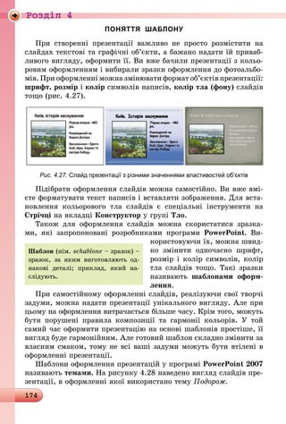 174
Роздiл 4
ПОНЯТТЯ ШАБЛОНУ
При створенні презентації важливо не просто розмістити на
слайдах текстові та графічні об’єкти, а бажано надати їй приваб­
ливого вигляду, оформити її. Ви вже бачили презентації з кольо-
ровим оформленням і вибирали зразки оформлення до фотоальбо-
мів. При оформленні можна змінювати формат об’єктів презентації:
шрифт, розмір і колір символів написів, колір тла (фону) слайдів
тощо (рис. 4.27).
Рис. 4.27. Слайд презентації з різними значеннями властивостей об’єктів
Підібрати оформлення слайдів можна самостійно. Ви вже вмі-
єте форматувати текст написів і вставляти зображення. Для вста-
новлення кольорового тла слайдів є спеціальні інструменти на
Стрічці на вкладці Конструктор у групі Тло.
Також для оформлення слай­дів можна скористатися зразка-
ми,  які запропоновані розробниками програми PowerPoint. Ви­
користовуючи їх, можна швид-
ко змінити одночасно шрифт,
розмір і колір символів, колір
тла слайдів тощо. Такі зразки
називають шаблонами оформ-
лення.
При самостійному оформленні слайдів, реалізуючи свої творчі
задуми, можна надати презентації унікального вигляду. Але при
цьому на оформлення витрачається більше часу. Крім того, можуть
бути порушені правила композиції та гармонії кольорів. У той
самий час оформити презентацію на основі шаблонів простіше, її
вигляд буде гармонійним. Але готовий шаблон складно змінити за
власним смаком, тому не всі ваші задуми можуть бути втілені в
оформленні презентації.
Шаблони оформлення презентацій у програмі PowerPoint 2007
називають темами. На рисунку 4.28 наведено вигляд слайдів пре-
зентації, в оформленні якої використано тему Подорож.
Шаблон (нім. schablone – зразок) –
зразок, за яким виготовляють од-
накові деталі; приклад, який на-
слідують.
 