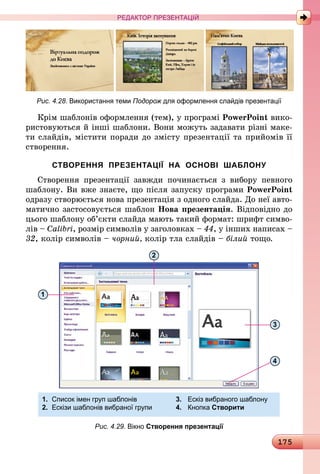 175
РЕДАКТОР ПРЕЗЕНТАЦІЙ
Рис. 4.28. Використання теми Подорож для оформлення слайдів презентації
Крім шаблонів оформлення (тем), у програмі PowerPoint вико-
ристовуються й інші шаблони. Вони можуть задавати різні маке-
ти слайдів, містити поради до змісту презентації та прийомів її
створення.
СТВОРЕННЯ ПРЕЗЕНТАЦІЇ НА ОСНОВІ ШАБЛОНУ
Створення презентації завжди починається з вибору певного
шаблону. Ви вже знаєте, що після запуску програми PowerPoint
одразу створюється нова презентація з одного слайда. До неї авто-
матично застосовується шаблон Нова презентація. Відповідно до
цього шаблону об’єкти слайда мають такий формат: шрифт симво-
лів – Calibri, розмір символів у заголовках – 44, у інших написах –
32, колір символів – чорний, колір тла слайдів – білий тощо.
1.	 Список імен груп шаблонів	 3.	 Ескіз вибраного шаблону
2.	 Ескізи шаблонів вибраної групи	 4.	 Кнопка Створити	
1
2
3
4
Рис. 4.29. Вікно Створення презентації
 