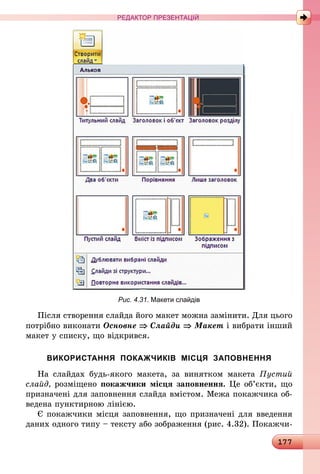 177
РЕДАКТОР ПРЕЗЕНТАЦІЙ
Рис. 4.31. Макети слайдів
Після створення слайда його макет можна замінити. Для цього
потрібно виконати Основне ⇒ Слайди ⇒ Макет і вибрати інший
макет у списку, що відкрився.
ВИКОРИСТАННЯ ПОКАЖЧИКІВ МІСЦЯ ЗАПОВНЕННЯ
На слайдах будь-якого макета, за винятком макета Пустий
слайд, розміщено покажчики місця заповнення. Це об’єкти, що
призначені для заповнення слайда вмістом. Межа покажчика об-
ведена пунктирною лінією.
Є покажчики місця заповнення, що призначені для введення
даних одного типу – тексту або зображення (рис. 4.32). Покажчи-
 