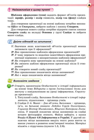 181
РЕДАКТОР ПРЕЗЕНТАЦІЙ
Найважливіше в цьому пункті
Шаблони оформлення (теми) задають формат об’єктів презен-
тації: шрифт, розмір і колір символів, колір тла (фону) слайдів
тощо.
Для створення презентації на основі шаблону потрібно викона-
ти Office ⇒ Створити, вибрати шаблон і кнопку Створити.
Для створення нового слайда потрібно відкрити список кнопки
Створити слайд на вкладці Основна у групі Слайди та вибрати
макет слайда.
Дайте відповіді на запитання
1 .	Значення яких властивостей об’єктів презентації можна
змінювати при її оформленні?
2 .	Яке призначення шаблонів оформлення презентацій?
3 .	У чому переваги та недоліки самостійного оформлення пре-
зентації порівняно з використанням шаблонів оформлення?
4 .	Як створити нову презентацію на основі шаблону?
5 .	Як змінити шаблон оформлення презентації після її ство-
рення?
6 .	Як створити новий слайд презентації?
7 .	Яке призначення покажчиків місця заповнення?
8 .	Які є види покажчиків місця заповнення?
Виконайте завдання
1 .	Створіть презентацію Особистості в історії інформатики
на основі теми Відкрита з групи Інстальовані теми для
виступу з повідомленням на уроці інформатики. Структу-
ра презентації:
1.	Титульний слайд. Заголовок Особистості в історії інфор­
матики, підзаголовок – прізвища учнів.
2.	Слайди 2–4. Макет – Два об’єкти. Заголовок – прізвище,
ім’я, по батькові вченого: Лебедєв Сергій Олексійович,
Глушков Віктор Михайлович, Ющенко Катерина Логви­
нівна. У перший покажчик місця заповнення на слайді
вставте фотографію вченого. Файли виберіть з папки
Розділ 4Пункт 4.6Інформатика в Україні. У другий по-
кажчик місця заповнення введіть текст: роки життя та
внесок ученого в розвиток комп’ютерної техніки. Матеріал
візьміть з підручника (пункти 1.3, 2.6).
 