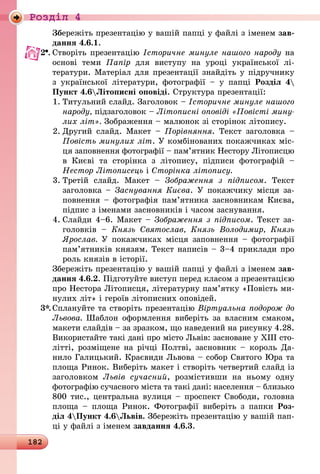 182
Роздiл 4
	 Збережіть презентацію у вашій папці у файлі з іменем зав­
дання 4.6.1.
2 .	Створіть презентацію Історичне минуле нашого народу на
основі теми Папір для виступу на уроці української лі­
тератури. Матеріал для презентації знайдіть у підручнику
з української літератури, фотографії  – у папці Розділ 4
Пункт 4.6Літописні оповіді. Структура презентації:
1.	Титульний слайд. Заголовок – Історичне минуле нашого
народу, підзаголовок – Літописні оповіді «Повісті мину­
лих літ». Зображення – малюнок зі сторінок літопису.
2.	Другий слайд. Макет  – Порівняння. Текст заголовка  –
Повість минулих літ. У комбінованих покажчиках міс-
ця заповнення фотографії – пам’ятник Нестору Літописцю
в Києві та сторінка з літопису, підписи фотографій  –
­Нестор Літописець і Сторінка літопису.
3.	Третій слайд. Макет  – Зображення з підписом. Текст
заго­ловка – Заснування Києва. У покажчику місця за-
повнення – фотографія пам’ятника засновникам Києва,
підпис з іменами засновників і часом заснування.
4.	Слайди 4–6. Макет – Зображення з підписом. Текст за­
го­ловків  – Князь Святослав, Князь Володимир, Князь
Яро­слав. У покажчиках місця заповнення – фотографії
па­м’ят­ників князям. Текст написів – 3–4 приклади про
роль князів в історії.
	 Збережіть презентацію у вашій папці у файлі з іменем зав­
дання 4.6.2. Підготуйте виступ перед класом з презентацією
про Нестора Літописця, літературну пам’ятку «Повість ми-
нулих літ» і героїв літописних оповідей.
3*.	Сплануйте та створіть презентацію Віртуальна подорож до
Львова. Шаблон оформлення виберіть за власним смаком,
макети слайдів – за зразком, що наведений на рисунку 4.28.
Використайте такі дані про місто Львів: засноване у ХІІІ сто-
літті, розміщене на річці Полтві, засновник – король Да­
нило Галицький. Краєвиди Львова – собор Святого Юра та
площа Ринок. Виберіть макет і створіть четвертий слайд із
заголовком Львів сучасний, розмістивши на ньому одну
фотографію сучасного міста та такі дані: населення – близько
800 тис., центральна вулиця – проспект Свободи, головна
площа  – площа Ринок. Фотографії виберіть з папки Роз-
діл 4Пункт 4.6Львів. Збережіть презентацію у вашій пап-
ці у файлі з іменем завдання 4.6.3.
 