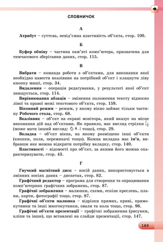 189
СЛОВНИЧОК
А
Атрибут – суттєва, невід’ємна властивість об’єкта, стор. 100.
Б
Буфер обміну – частина пам’яті комп’ютера, призначена для
тимчасового зберігання даних, стор. 115.
В
Вибрати  – команда роботи з об’єктами, для виконання якої
необхідно навести вказівник на потрібний об’єкт і клацнути ліву
кнопку миші, стор. 34.
Видалення  – операція редагування, у результаті якої об’єкт
знищується, стор. 114.
Вирівнювання абзаців – змінення положення тексту відносно
лівої та правої межі текстового об’єкта, стор. 159.
Віконний режим – режим, у якому вікно займає тільки части-
ну Робочого стола, стор. 68.
Вказівник – об’єкт на екрані монітора, який вказує на місце
виконання дій над об’єктами. Як правило, має вигляд стрілки
(може мати інший вигляд: тощо), стор. 29.
Вкладка  – об’єкт вікна, на якому розміщено інші об’єкти
(кнопки, поля, перемикачі тощо). Кожна вкладка має ім’я, ви-
бравши яке можна відкрити потрібну вкладку, стор. 140.
Властивості – відомості про об’єкт, за якими його можна оха-
рактеризувати, стор. 43.
Г
Гнучкий магнітний диск  – носій даних, використовується в
змінних носіях даних – дискетах, стор. 82.
Графічний редактор – програма для створення та опрацювання
комп’ютерних графічних зображень, стор. 87.
Графічні зображення – малюнки, схеми, ескізи креслень, пла-
ни, карти, фотографії тощо, стор. 87.
Графічні об’єкти малюнка – відрізки прямих, криві, прямо-
кутники та інші многокутники, овали та кола тощо, стор. 96.
Графічні об’єкти презентації – графічні зображення (рисунки,
кліпи та інше), що вставлені на слайди презентації, стор. 147.
 