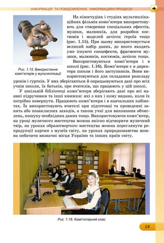 19
ІНФОРМАЦІЯ ТА ПОВІДОМЛЕННЯ. ІНФОРМАЦІЙНІ ПРОЦЕСИ
На кіностудіях і студіях мультипліка-
ційних фільмів комп’ютери використову-
ють для створення спеціальних ефектів,
музики, малюнків, для розробки кос­
тюмів і моделей за­чісок героїв тощо
(рис. 1.15). При цьому використовується
великий набір даних, до якого входять
уже існуючі спец­ефекти, фрагменти му-
зики, малюнків, костюмів, зачісок тощо.
Використовуються комп’ютери і в
школі (рис. 1.16). Комп’ютери є в дирек-
тора школи і його заступників. Вони ви-
користовуються для складання розкладу
уроків і гуртків. У них зберігаються й опрацьовуються дані про всіх
учнів школи, їх батьків, про вчителів, що працюють у цій школі.
У шкільній бібліотеці комп’ютери зберігають дані про всі на-
явні підручники та інші книжки: які з них і кому видано, коли їх
потрібно повернути. Працюють комп’ютери і в навчальних кабіне-
тах. Їх використовують вчителі при підготовці та прове­денні за-
нять або позакласних заходів, а також учні для виконання обчис-
лень, пошуку необхідних даних тощо. Використовуючи комп’ютер,
на уроці музичного мистецтва можна якісно відтво­рити музичний
твір, на уроках образотворчого мистецтва можна переглянути ре-
продукції картин з музеїв світу, на уроках природознавства мож-
на побачити визначні місця України та інших країн світу.
Рис. 1.16. Комп’ютерний клас
Рис. 1.15. Використання
комп’ютерів у мультиплікації
 