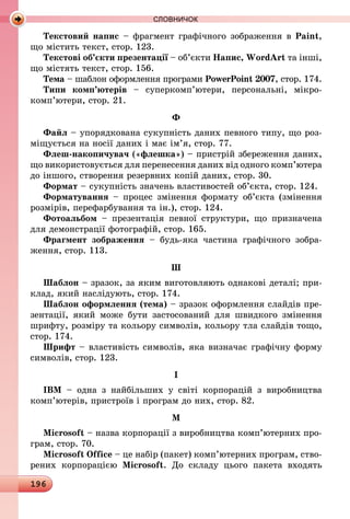196
СЛОВНИЧОК
Текстовий напис – фрагмент графічного зображення в Paint,
що містить текст, стор. 123.
Текстові об’єкти презентації – об’єкти Напис, WordArt та інші,
що містять текст, стор. 156.
Тема – шаблон оформлення програми PowerPoint 2007, стор. 174.
Типи комп’ютерів  – суперкомп’ютери, персональні, мікро­
комп’ютери, стор. 21.
Ф
Файл – упорядкована сукупність даних певного типу, що роз-
міщується на носії даних і має ім’я, стор. 77.
Флеш-накопичувач («флешка») – пристрій збереження даних,
що використовується для перенесення даних від одного комп’ютера
до іншого, створення резервних копій даних, стор. 30.
Формат – сукупність значень властивостей об’єкта, стор. 124.
Форматування  – процес змінення формату об’єкта (змінення
розмірів, перефарбування та ін.), стор. 124.
Фотоальбом  – презентація певної структури, що призначена
для демонстрації фотографій, стор. 165.
Фрагмент зображення  – будь-яка частина графічного зобра-
ження, стор. 113.
Ш
Шаблон – зразок, за яким виготовляють однакові деталі; при-
клад, який наслідують, стор. 174.
Шаблон оформлення (тема) – зразок оформлення слайдів пре-
зентації, який може бути застосований для швидкого змінення
шрифту, розміру та кольору символів, кольору тла слайдів тощо,
стор. 174.
Шрифт – властивість символів, яка визначає графічну форму
символів, стор. 123.
I
IBM – одна з найбільших у світі корпорацій з виробництва
ком­­­­п’ютерів, пристроїв і програм до них, стор. 82.
М
Microsoft – назва корпорації з виробництва комп’ютерних про-
грам, стор. 70.
Microsoft Office – це набір (пакет) комп’ютерних програм, ство-
рених корпорацією Microsoft. До складу цього пакета входять
 