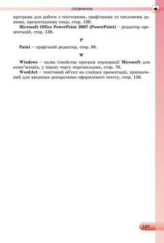 197
програми для роботи з текстовими, графічними та числовими да-
ними, презентаціями тощо, стор. 139.
Microsoft Office PowerPoint 2007 (PowerPoint) – редактор пре-
зентацій, стор. 138.
P
Paint – графічний редактор, стор. 88.
W
Windows – назва сімейства програм корпорації Microsoft для
комп’ютерів, у першу чергу персональних, стор. 70.
WordArt – текстовий об’єкт на слайдах презентації, призначе-
ний для введення декоративно оформленого тексту, стор. 156.
СЛОВНИЧОК
 